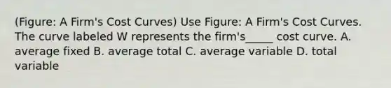 (Figure: A Firm's Cost Curves) Use Figure: A Firm's Cost Curves. The curve labeled W represents the firm's_____ cost curve. A. average fixed B. average total C. average variable D. total variable