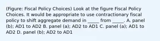 (Figure: Fiscal Policy Choices) Look at the figure Fiscal Policy Choices. It would be appropriate to use contractionary fiscal policy to shift aggregate demand in _____ from _____. A. panel (b); AD1 to AD2 B. panel (a); AD2 to AD1 C. panel (a); AD1 to AD2 D. panel (b); AD2 to AD1