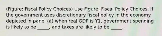 (Figure: Fiscal Policy Choices) Use Figure: Fiscal Policy Choices. If the government uses discretionary fiscal policy in the economy depicted in panel (a) when real GDP is Y1, government spending is likely to be _____, and taxes are likely to be _____.