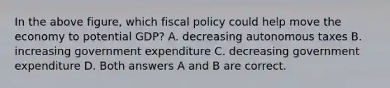 In the above figure, which <a href='https://www.questionai.com/knowledge/kPTgdbKdvz-fiscal-policy' class='anchor-knowledge'>fiscal policy</a> could help move the economy to potential GDP? A. decreasing autonomous taxes B. increasing government expenditure C. decreasing government expenditure D. Both answers A and B are correct.