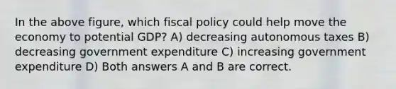 In the above figure, which fiscal policy could help move the economy to potential GDP? A) decreasing autonomous taxes B) decreasing government expenditure C) increasing government expenditure D) Both answers A and B are correct.