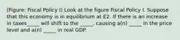 (Figure: Fiscal Policy I) Look at the figure Fiscal Policy I. Suppose that this economy is in equilibrium at E2. If there is an increase in taxes_____ will shift to the _____, causing a(n) _____ in the price level and a(n) _____ in real GDP.