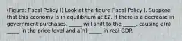 (Figure: Fiscal Policy I) Look at the figure Fiscal Policy I. Suppose that this economy is in equilibrium at E2. If there is a decrease in government purchases, _____ will shift to the _____, causing a(n) _____ in the price level and a(n) _____ in real GDP.