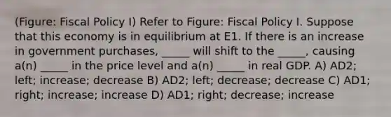 (Figure: Fiscal Policy I) Refer to Figure: Fiscal Policy I. Suppose that this economy is in equilibrium at E1. If there is an increase in government purchases, _____ will shift to the _____, causing a(n) _____ in the price level and a(n) _____ in real GDP. A) AD2; left; increase; decrease B) AD2; left; decrease; decrease C) AD1; right; increase; increase D) AD1; right; decrease; increase