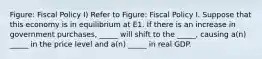 Figure: Fiscal Policy I) Refer to Figure: Fiscal Policy I. Suppose that this economy is in equilibrium at E1. If there is an increase in government purchases, _____ will shift to the _____, causing a(n) _____ in the price level and a(n) _____ in real GDP.