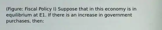 (Figure: Fiscal Policy I) Suppose that in this economy is in equilibrium at E1. If there is an increase in government purchases, then: