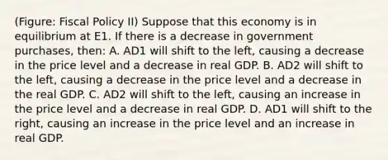 (Figure: Fiscal Policy II) Suppose that this economy is in equilibrium at E1. If there is a decrease in government purchases, then: A. AD1 will shift to the left, causing a decrease in the price level and a decrease in real GDP. B. AD2 will shift to the left, causing a decrease in the price level and a decrease in the real GDP. C. AD2 will shift to the left, causing an increase in the price level and a decrease in real GDP. D. AD1 will shift to the right, causing an increase in the price level and an increase in real GDP.