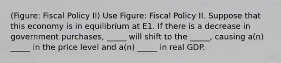 (Figure: Fiscal Policy II) Use Figure: Fiscal Policy II. Suppose that this economy is in equilibrium at E1. If there is a decrease in government purchases, _____ will shift to the _____, causing a(n) _____ in the price level and a(n) _____ in real GDP.