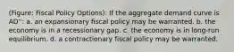 (Figure: Fiscal Policy Options): If the aggregate demand curve is AD'': a. an expansionary fiscal policy may be warranted. b. the economy is in a recessionary gap. c. the economy is in long-run equilibrium. d. a contractionary fiscal policy may be warranted.