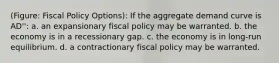 (Figure: <a href='https://www.questionai.com/knowledge/kPTgdbKdvz-fiscal-policy' class='anchor-knowledge'>fiscal policy</a> Options): If the aggregate demand curve is AD'': a. an expansionary fiscal policy may be warranted. b. the economy is in a recessionary gap. c. the economy is in long-run equilibrium. d. a contractionary fiscal policy may be warranted.