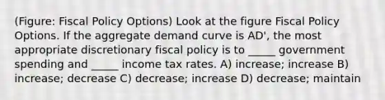 (Figure: Fiscal Policy Options) Look at the figure Fiscal Policy Options. If the aggregate demand curve is AD', the most appropriate discretionary fiscal policy is to _____ government spending and _____ income tax rates. A) increase; increase B) increase; decrease C) decrease; increase D) decrease; maintain