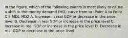 In the figure, which of the following events is most likely to cause a shift in the money demand (MD) curve from to (Point A to Point C)? MD1 MD2 A. Increase in real GDP or decrease in the price level B. Decrease in real GDP or increase in the price level C. Increase in real GDP or increase in the price level D. Decrease in real GDP or decrease in the price level