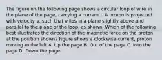 The figure on the following page shows a circular loop of wire in the plane of the page, carrying a current I. A proton is projected with velocity v, such that v lies in a plane slightly above and parallel to the plane of the loop, as shown. Which of the following best illustrates the direction of the magnetic force on the proton at the position shown? Figure shows a clockwise current, proton moving to the left A. Up the page B. Out of the page C. Into the page D. Down the page