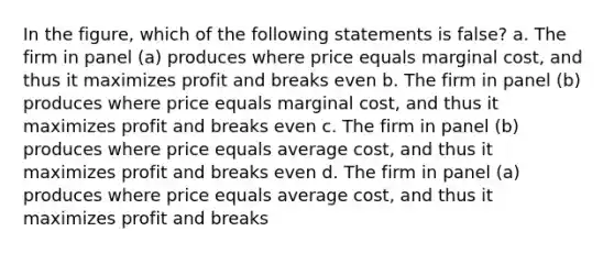 In the figure, which of the following statements is false? a. The firm in panel (a) produces where price equals marginal cost, and thus it maximizes profit and breaks even b. The firm in panel (b) produces where price equals marginal cost, and thus it maximizes profit and breaks even c. The firm in panel (b) produces where price equals average cost, and thus it maximizes profit and breaks even d. The firm in panel (a) produces where price equals average cost, and thus it maximizes profit and breaks