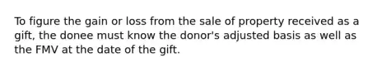 To figure the gain or loss from the sale of property received as a gift, the donee must know the donor's adjusted basis as well as the FMV at the date of the gift.