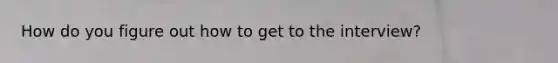 How do you figure out how to get to the interview?