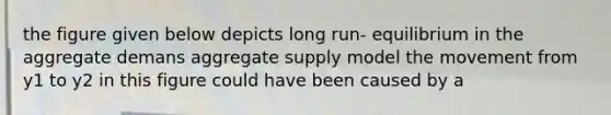 the figure given below depicts long run- equilibrium in the aggregate demans aggregate supply model the movement from y1 to y2 in this figure could have been caused by a