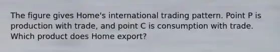 The figure gives Home's international trading pattern. Point P is production with trade, and point C is consumption with trade. Which product does Home export?