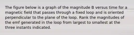 The figure below is a graph of the magnitude B versus time for a magnetic field that passes through a fixed loop and is oriented perpendicular to the plane of the loop. Rank the magnitudes of the emf generated in the loop from largest to smallest at the three instants indicated.