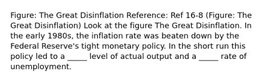 Figure: The Great Disinflation Reference: Ref 16-8 (Figure: The Great Disinflation) Look at the figure The Great Disinflation. In the early 1980s, the inflation rate was beaten down by the Federal Reserve's tight monetary policy. In the short run this policy led to a _____ level of actual output and a _____ rate of unemployment.