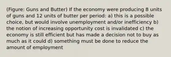 (Figure: Guns and Butter) If the economy were producing 8 units of guns and 12 units of butter per period: a) this is a possible choice, but would involve unemployment and/or inefficiency b) the notion of increasing opportunity cost is invalidated c) the economy is still efficient but has made a decision not to buy as much as it could d) something must be done to reduce the amount of employment