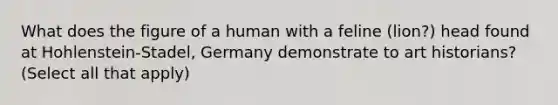 What does the figure of a human with a feline (lion?) head found at Hohlenstein-Stadel, Germany demonstrate to art historians? (Select all that apply)