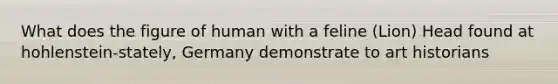 What does the figure of human with a feline (Lion) Head found at hohlenstein-stately, Germany demonstrate to art historians