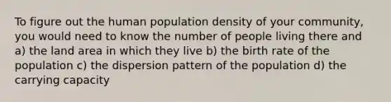 To figure out the human population density of your community, you would need to know the number of people living there and a) the land area in which they live b) the birth rate of the population c) the dispersion pattern of the population d) the carrying capacity