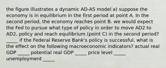 the figure illustrates a dynamic AD-AS model a) suppose the economy is in equilibrium in the first period at point A. In the second​ period, the economy reaches point B. we would expect the Fed to pursue what type of policy in order to move AD2 to AD2, policy and reach equilibrium​ (point C) in the second​ period? _____ if the Federal Reserve​ Bank's policy is​ successful, what is the effect on the following macroeconomic​ indicators? actual real GDP _____ potential real GDP _____ price level _____ unemployment _____