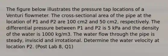 The figure below illustrates the pressure tap locations of a Venturi flowmeter. The cross-sectional area of the pipe at the location of P1 and P2 are 100 cm2 and 50 cm2, respectively. The differential pressure between P1 and P2 is 5 kPa and the density of the water is 1000 kg/m3. The water flow through the pipe is steady, inviscid and irrotational. Determine the water velocity at location P2. (Post Lab 8, Q1)