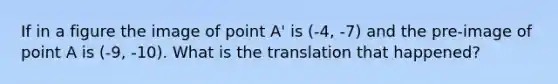 If in a figure the image of point A' is (-4, -7) and the pre-image of point A is (-9, -10). What is the translation that happened?