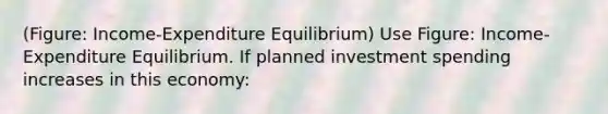 (Figure: Income-Expenditure Equilibrium) Use Figure: Income-Expenditure Equilibrium. If planned investment spending increases in this economy: