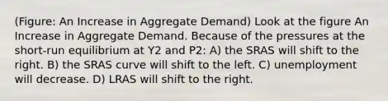 (Figure: An Increase in Aggregate Demand) Look at the figure An Increase in Aggregate Demand. Because of the pressures at the short-run equilibrium at Y2 and P2: A) the SRAS will shift to the right. B) the SRAS curve will shift to the left. C) unemployment will decrease. D) LRAS will shift to the right.