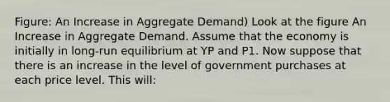 Figure: An Increase in Aggregate Demand) Look at the figure An Increase in Aggregate Demand. Assume that the economy is initially in long-run equilibrium at YP and P1. Now suppose that there is an increase in the level of government purchases at each price level. This will: