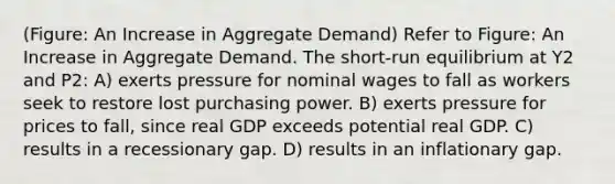 (Figure: An Increase in Aggregate Demand) Refer to Figure: An Increase in Aggregate Demand. The short-run equilibrium at Y2 and P2: A) exerts pressure for nominal wages to fall as workers seek to restore lost purchasing power. B) exerts pressure for prices to fall, since real GDP exceeds potential real GDP. C) results in a recessionary gap. D) results in an inflationary gap.