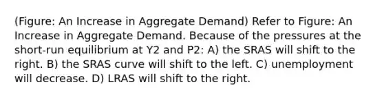 (Figure: An Increase in Aggregate Demand) Refer to Figure: An Increase in Aggregate Demand. Because of the pressures at the short-run equilibrium at Y2 and P2: A) the SRAS will shift to the right. B) the SRAS curve will shift to the left. C) unemployment will decrease. D) LRAS will shift to the right.