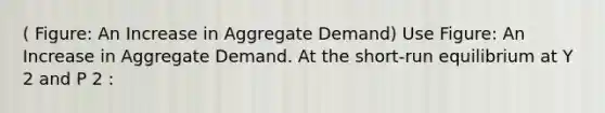 ( Figure: An Increase in Aggregate Demand) Use Figure: An Increase in Aggregate Demand. At the short-run equilibrium at Y 2 and P 2 :