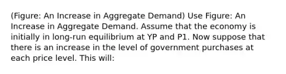 (Figure: An Increase in Aggregate Demand) Use Figure: An Increase in Aggregate Demand. Assume that the economy is initially in long-run equilibrium at YP and P1. Now suppose that there is an increase in the level of government purchases at each price level. This will: