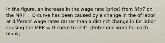 In the figure, an increase in the wage rate (price) from 5 to7 on the MRP = D curve has been caused by a change in the of labor at different wage rates rather than a distinct change in for labor causing the MRP = D curve to shift. (Enter one word for each blank)