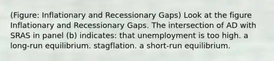 (Figure: Inflationary and Recessionary Gaps) Look at the figure Inflationary and Recessionary Gaps. The intersection of AD with SRAS in panel (b) indicates: that unemployment is too high. a long-run equilibrium. stagflation. a short-run equilibrium.