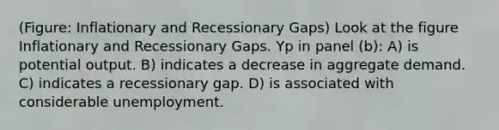 (Figure: Inflationary and Recessionary Gaps) Look at the figure Inflationary and Recessionary Gaps. Yp in panel (b): A) is potential output. B) indicates a decrease in aggregate demand. C) indicates a recessionary gap. D) is associated with considerable unemployment.