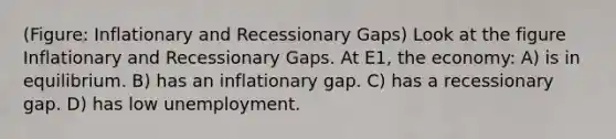 (Figure: Inflationary and Recessionary Gaps) Look at the figure Inflationary and Recessionary Gaps. At E1, the economy: A) is in equilibrium. B) has an inflationary gap. C) has a recessionary gap. D) has low unemployment.