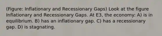 (Figure: Inflationary and Recessionary Gaps) Look at the figure Inflationary and Recessionary Gaps. At E3, the economy: A) is in equilibrium. B) has an inflationary gap. C) has a recessionary gap. D) is stagnating.