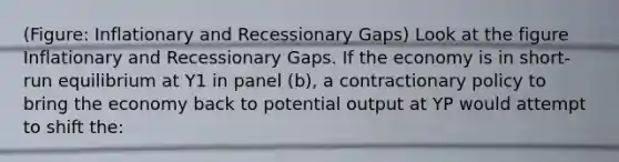 (Figure: Inflationary and Recessionary Gaps) Look at the figure Inflationary and Recessionary Gaps. If the economy is in short-run equilibrium at Y1 in panel (b), a contractionary policy to bring the economy back to potential output at YP would attempt to shift the: