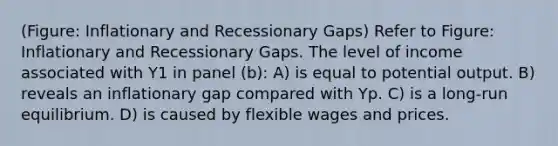 (Figure: Inflationary and Recessionary Gaps) Refer to Figure: Inflationary and Recessionary Gaps. The level of income associated with Y1 in panel (b): A) is equal to potential output. B) reveals an inflationary gap compared with Yp. C) is a long-run equilibrium. D) is caused by flexible wages and prices.