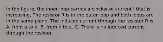 In the figure, the inner loop carries a clockwise current I that is increasing. The resistor R is in the outer loop and both loops are in the same plane. The induced current through the resistor R is A. from a to b. B. from b to a. C. There is no induced current through the resistor