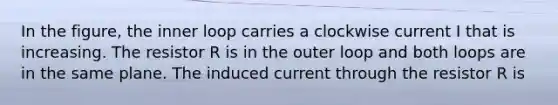 In the figure, the inner loop carries a clockwise current I that is increasing. The resistor R is in the outer loop and both loops are in the same plane. The induced current through the resistor R is