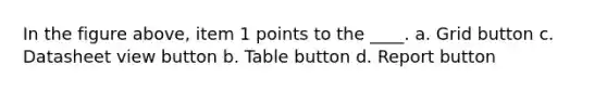 In the figure above, item 1 points to the ____. a. Grid button c. Datasheet view button b. Table button d. Report button