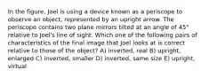 In the figure, Joel is using a device known as a periscope to observe an object, represented by an upright arrow. The periscope contains two plane mirrors tilted at an angle of 45° relative to Joel's line of sight. Which one of the following pairs of characteristics of the final image that Joel looks at is correct relative to those of the object? A) inverted, real B) upright, enlarged C) inverted, smaller D) inverted, same size E) upright, virtual