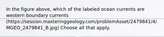 In the figure above, which of the labeled ocean currents are western boundary currents (https://session.masteringgeology.com/problemAsset/2479841/4/MGEO_2479841_B.jpg) Choose all that apply.